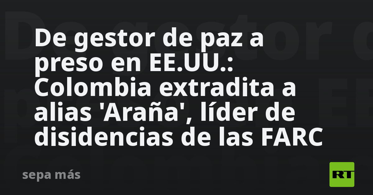De gestor de paz a preso en EE.UU.: Colombia extradita a alias ‘Araña’, líder de disidencias de las FARC