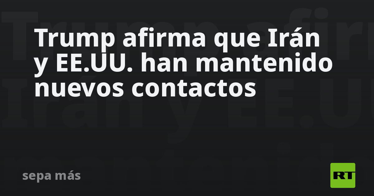 Trump afirma que Irán y EE.UU. han mantenido nuevos contactos