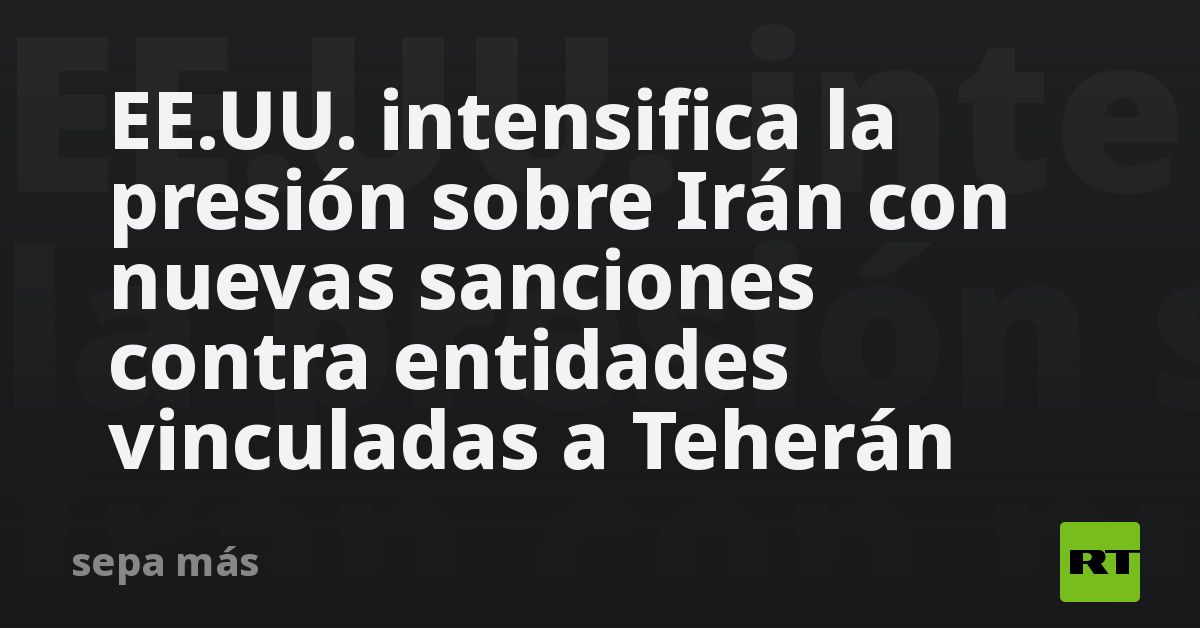 EE.UU. intensifica la presión sobre Irán con nuevas sanciones contra entidades vinculadas a Teherán
