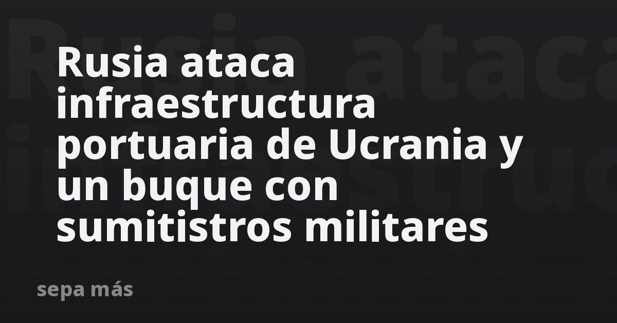 Rusia ataca infraestructura portuaria de Ucrania y un buque con sumitistros militares