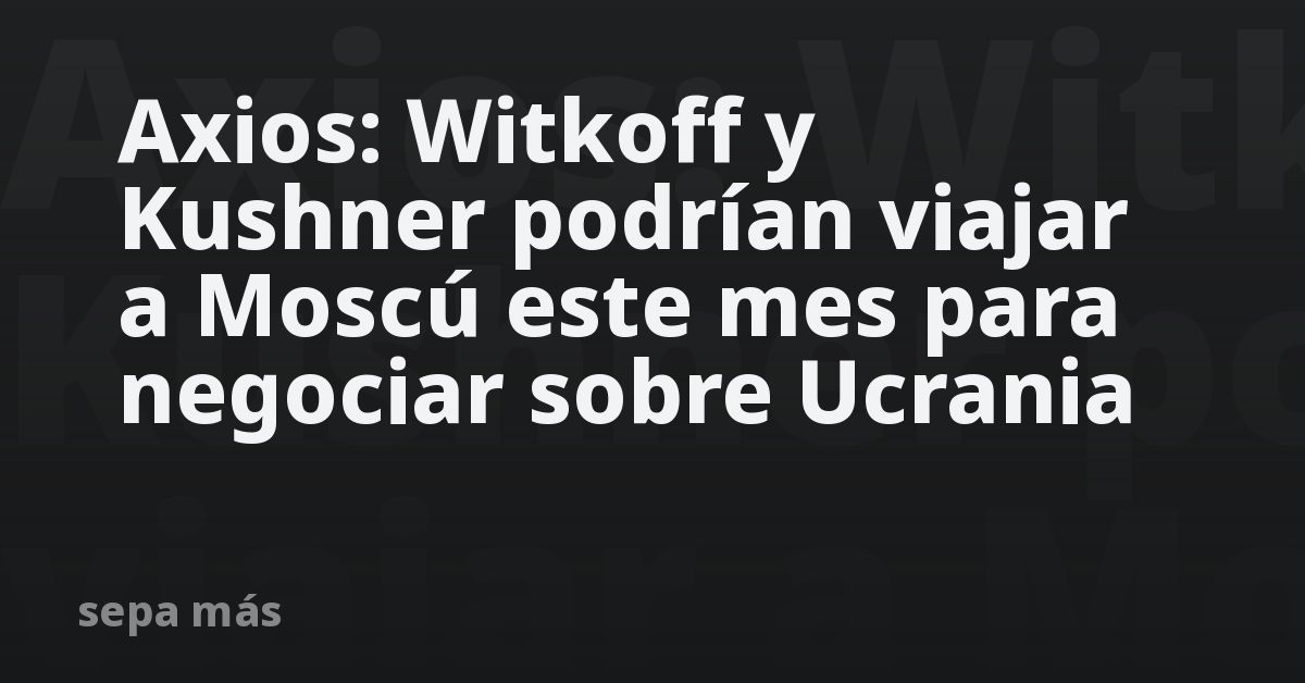 Axios: Witkoff y Kushner podrían viajar a Moscú este mes para negociar sobre Ucrania