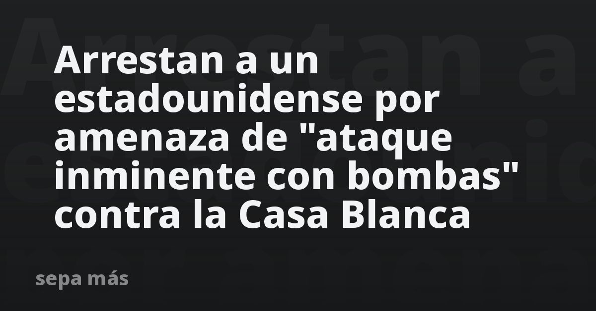 Arrestan a un estadounidense por amenaza de “ataque inminente con bombas” contra la Casa Blanca