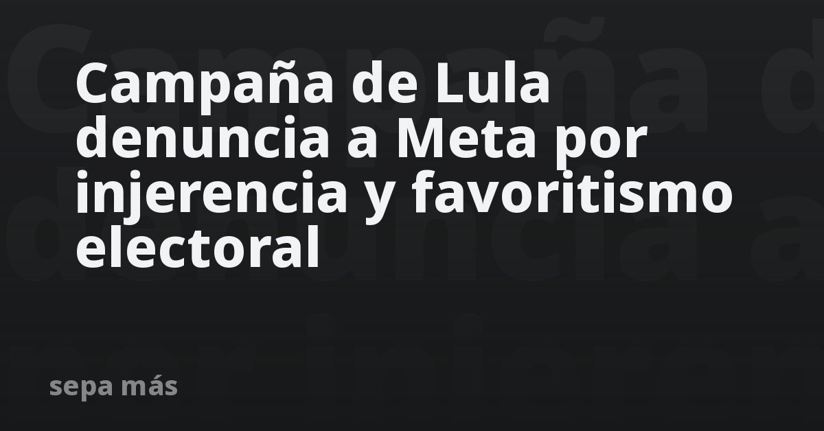 Campaña de Lula denuncia a Meta por injerencia y favoritismo electoral
