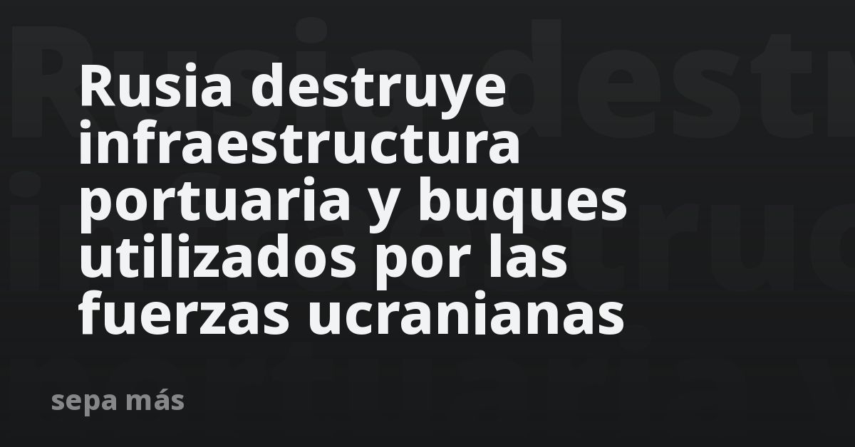 Rusia destruye infraestructura portuaria y buques utilizados por las fuerzas ucranianas